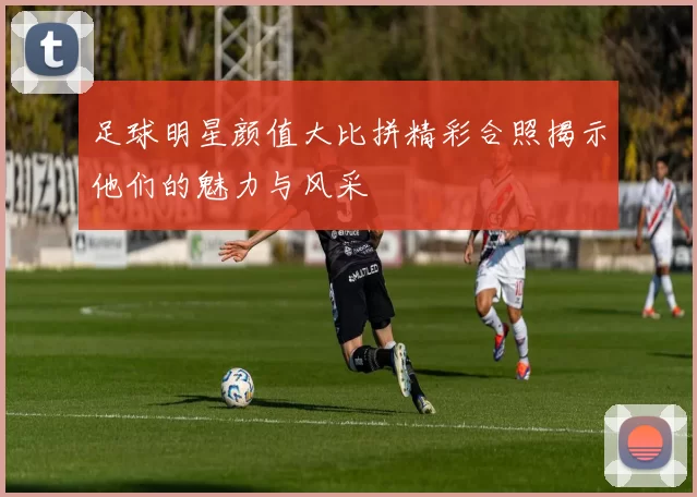 足球明星颜值大比拼精彩合照揭示他们的魅力与风采