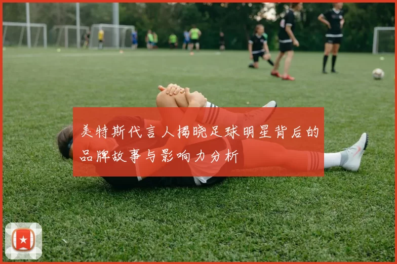 美特斯代言人揭晓足球明星背后的品牌故事与影响力分析