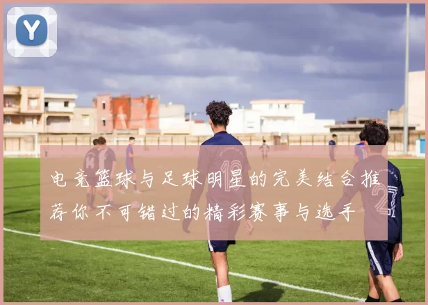 电竞篮球与足球明星的完美结合推荐你不可错过的精彩赛事与选手