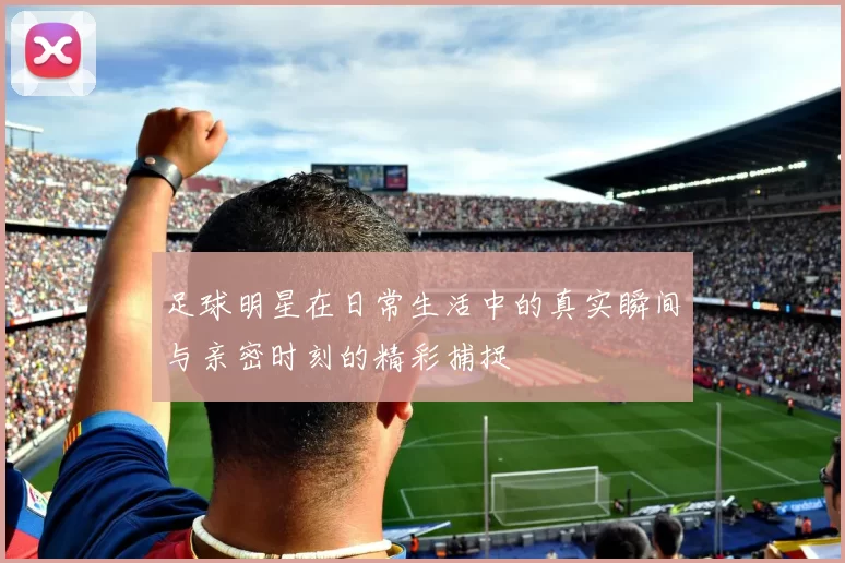 足球明星在日常生活中的真实瞬间与亲密时刻的精彩捕捉
