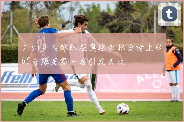 广州乒乓球队在奥运会积分榜上以65分稳居第一名引发关注