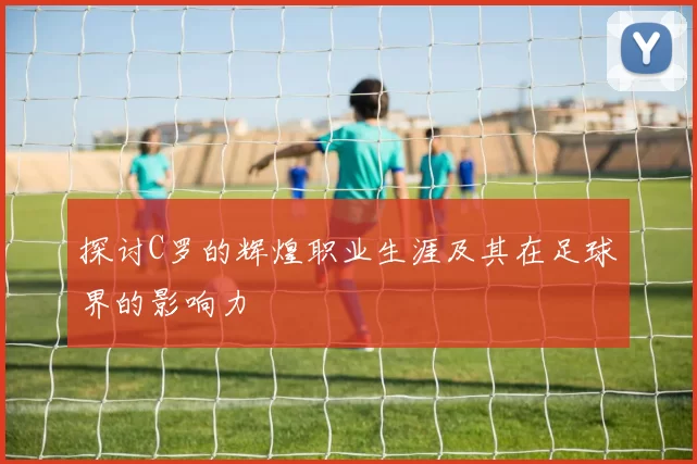探讨C罗的辉煌职业生涯及其在足球界的影响力
