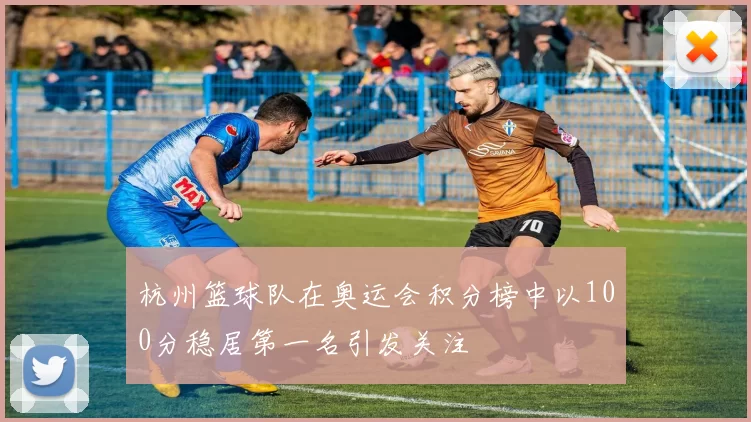 杭州篮球队在奥运会积分榜中以100分稳居第一名引发关注