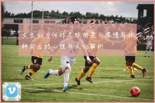 女生们为何对足球明星头像情有独钟背后的心理与文化解析