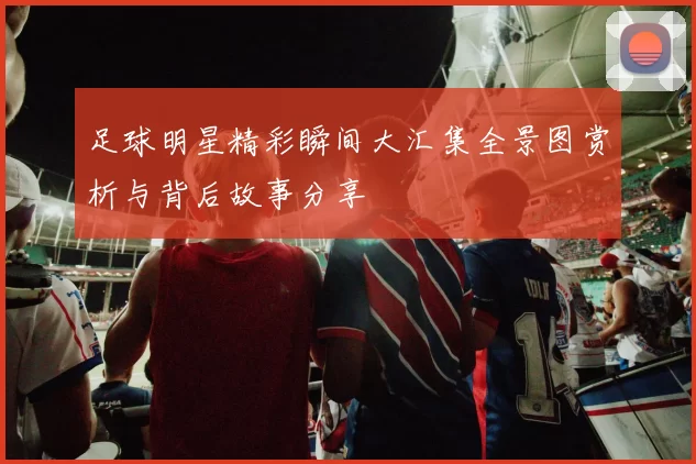 足球明星精彩瞬间大汇集全景图赏析与背后故事分享