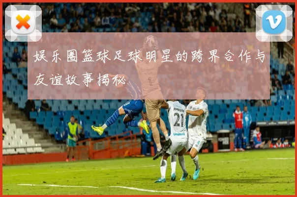 娱乐圈篮球足球明星的跨界合作与友谊故事揭秘