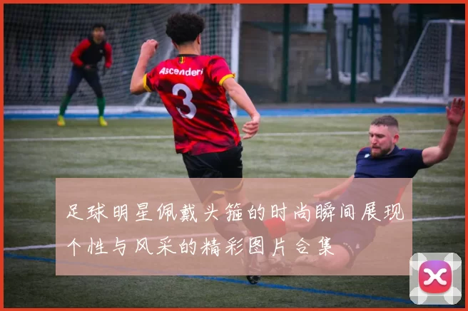 足球明星佩戴头箍的时尚瞬间展现个性与风采的精彩图片合集