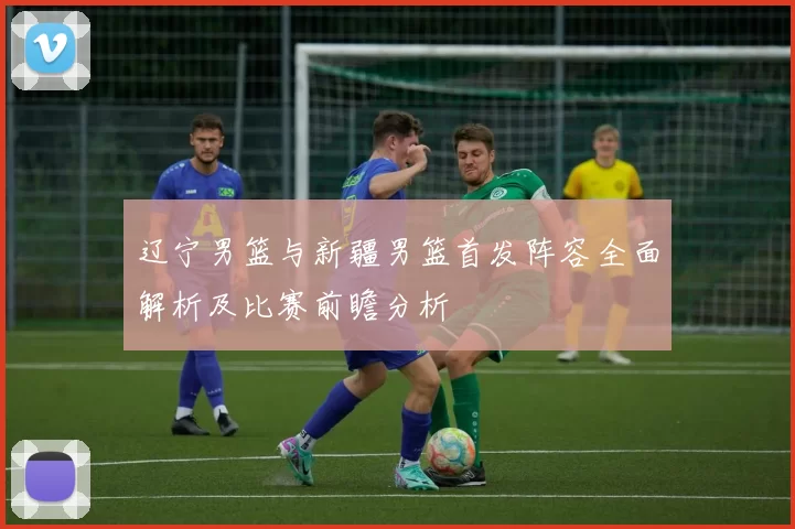 辽宁男篮与新疆男篮首发阵容全面解析及比赛前瞻分析