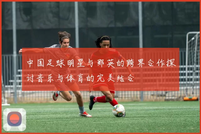 中国足球明星与那英的跨界合作探讨音乐与体育的完美结合