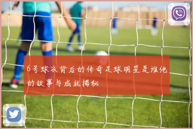 6号球衣背后的传奇足球明星是谁他的故事与成就揭秘
