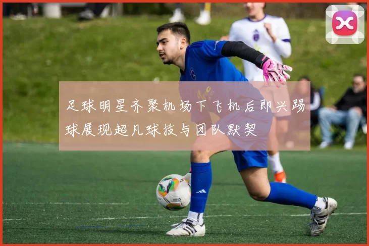 足球明星齐聚机场下飞机后即兴踢球展现超凡球技与团队默契