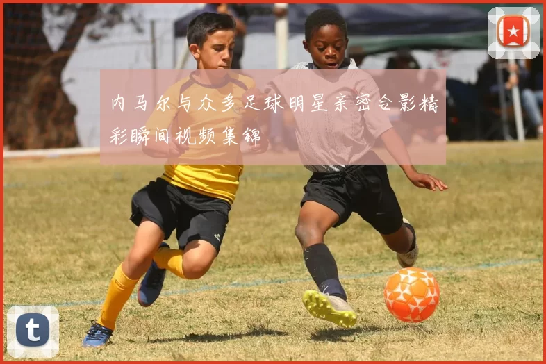 内马尔与众多足球明星亲密合影精彩瞬间视频集锦