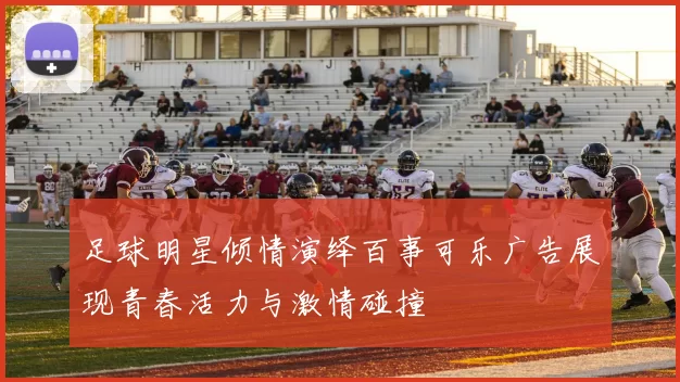 足球明星倾情演绎百事可乐广告展现青春活力与激情碰撞