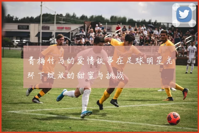 青梅竹马的爱情故事在足球明星光环下绽放的甜蜜与挑战