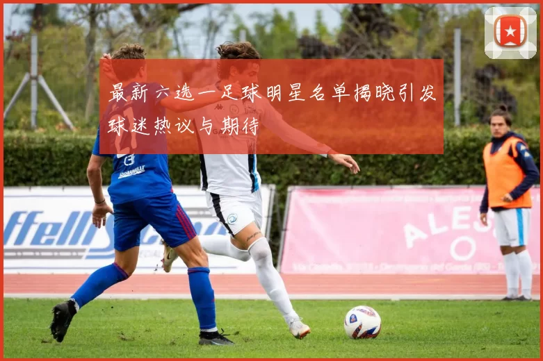 最新六选一足球明星名单揭晓引发球迷热议与期待