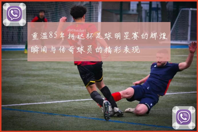 重温85年柯达杯足球明星赛的辉煌瞬间与传奇球员的精彩表现