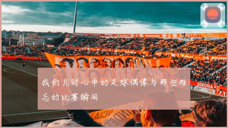 我们儿时心中的足球偶像与那些难忘的比赛瞬间
