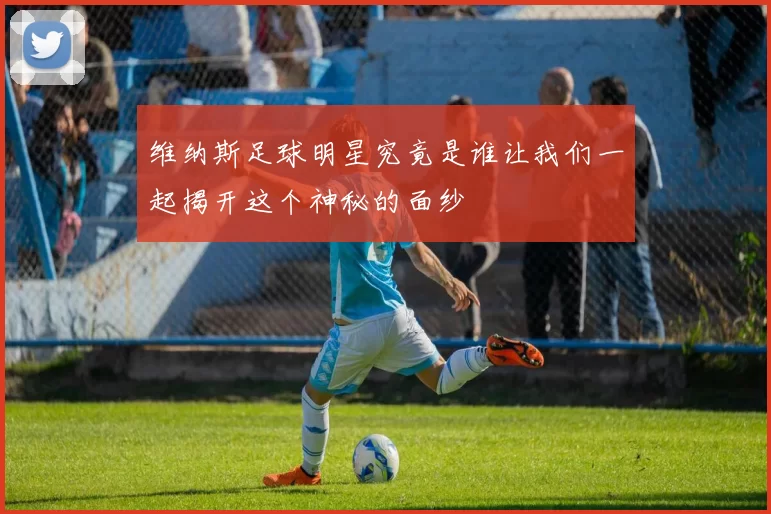 维纳斯足球明星究竟是谁让我们一起揭开这个神秘的面纱