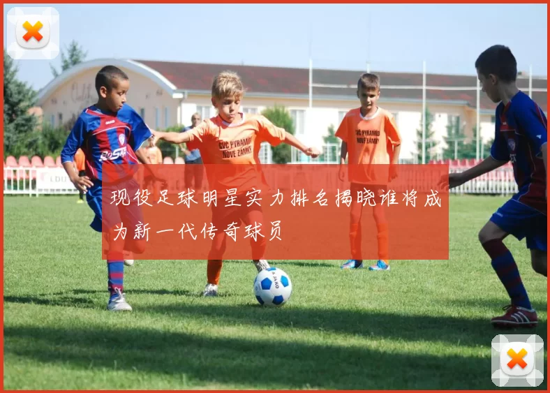 现役足球明星实力排名揭晓谁将成为新一代传奇球员