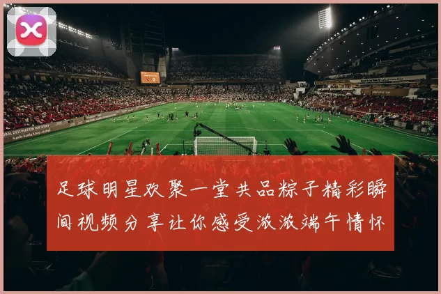 足球明星欢聚一堂共品粽子精彩瞬间视频分享让你感受浓浓端午情怀