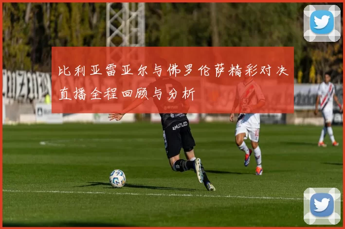 比利亚雷亚尔与佛罗伦萨精彩对决直播全程回顾与分析