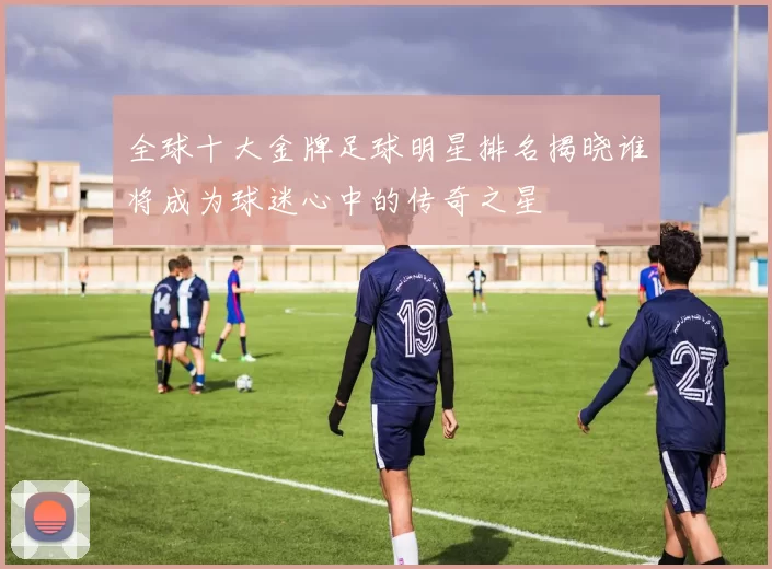 全球十大金牌足球明星排名揭晓谁将成为球迷心中的传奇之星