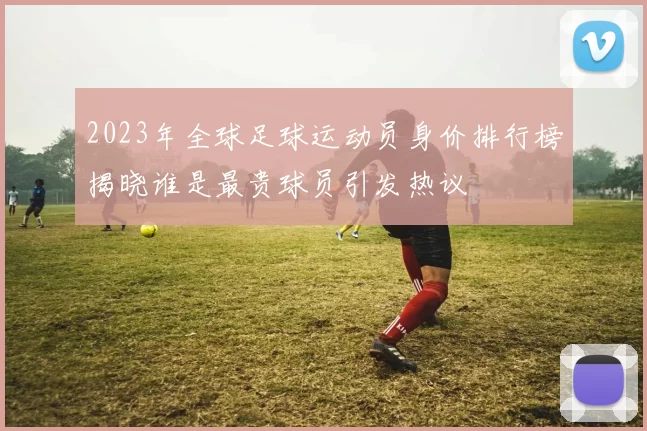 2023年全球足球运动员身价排行榜揭晓谁是最贵球员引发热议