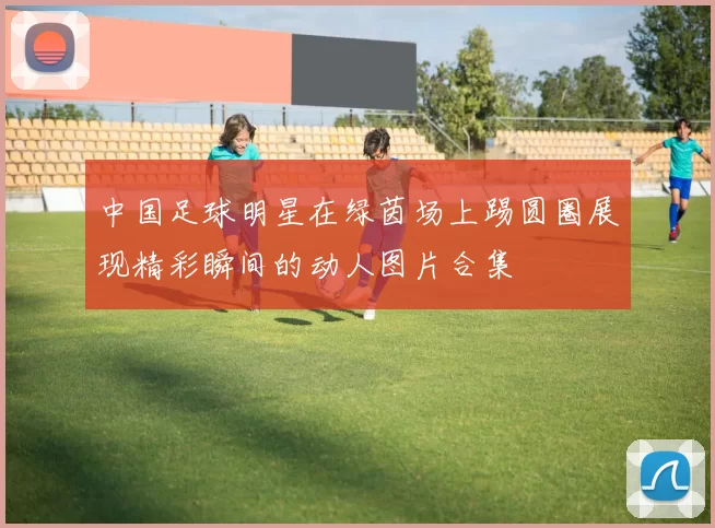 中国足球明星在绿茵场上踢圆圈展现精彩瞬间的动人图片合集