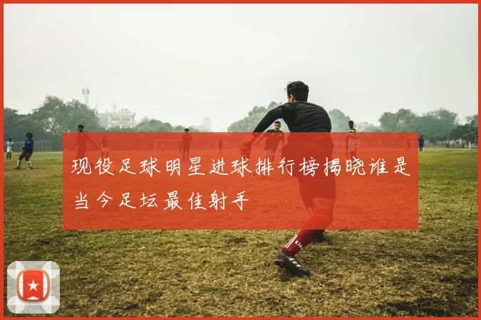现役足球明星进球排行榜揭晓谁是当今足坛最佳射手