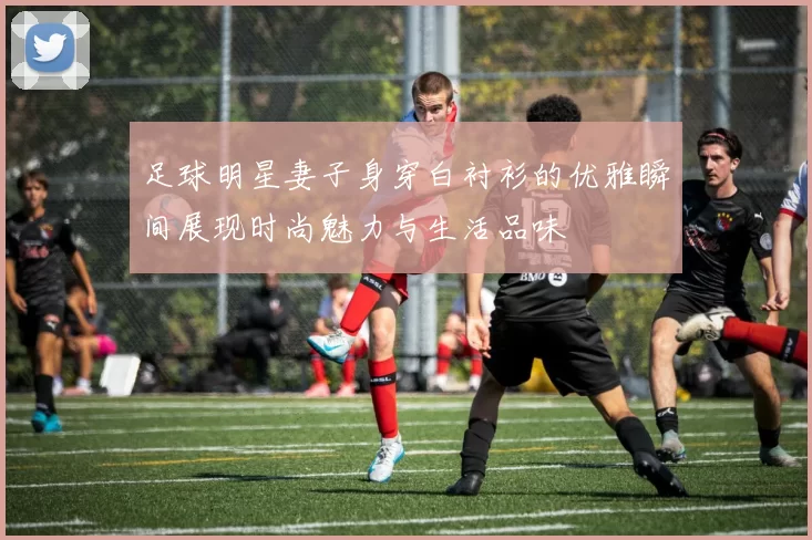 足球明星妻子身穿白衬衫的优雅瞬间展现时尚魅力与生活品味