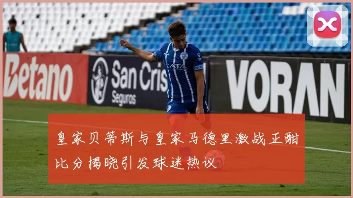 皇家贝蒂斯与皇家马德里激战正酣比分揭晓引发球迷热议