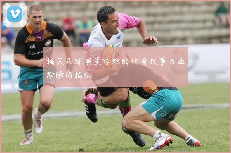 搞笑足球明星哈维的传奇故事与幽默瞬间揭秘
