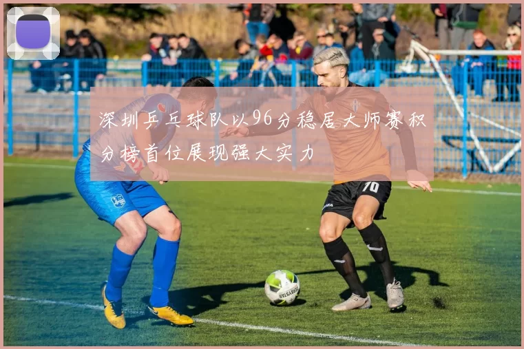 深圳乒乓球队以96分稳居大师赛积分榜首位展现强大实力