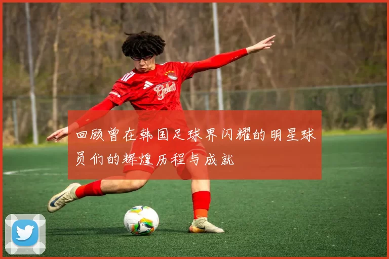 回顾曾在韩国足球界闪耀的明星球员们的辉煌历程与成就