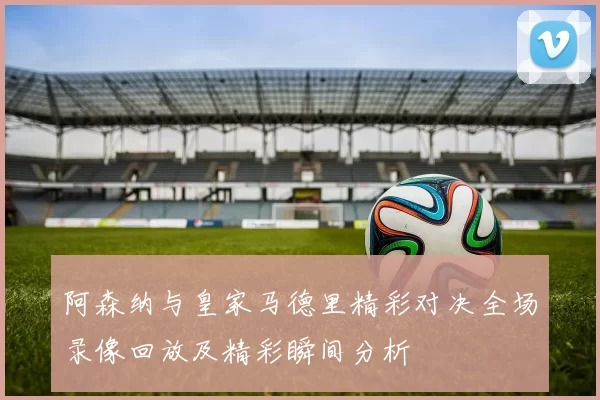 阿森纳与皇家马德里精彩对决全场录像回放及精彩瞬间分析